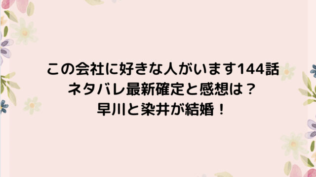 この会社に好きな人がいます144話ネタバレ最新確定と感想は?早川と染井が結婚!
