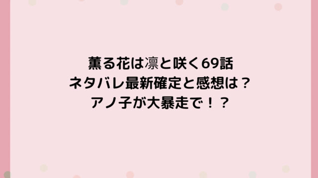 薫る花は凛と咲く69話ネタバレ最新確定と感想は?アノ子が大暴走で!?